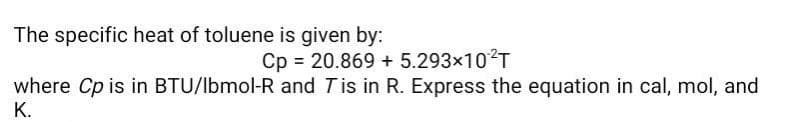 The specific heat of toluene is given by:
Cp = 20.869 + 5.293×102T
where Cp is in BTU/lbmol-R and Tis in R. Express the equation in cal, mol, and
K.