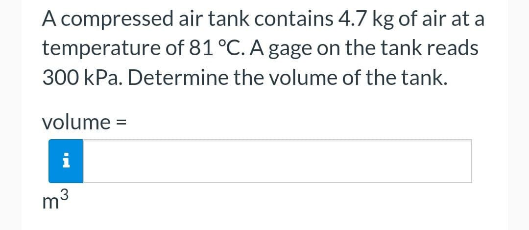 A compressed air tank contains 4.7 kg of air at a
temperature of 81 °C. A gage on the tank reads
300 kPa. Determine the volume of the tank.
volume =
i
m³ 3