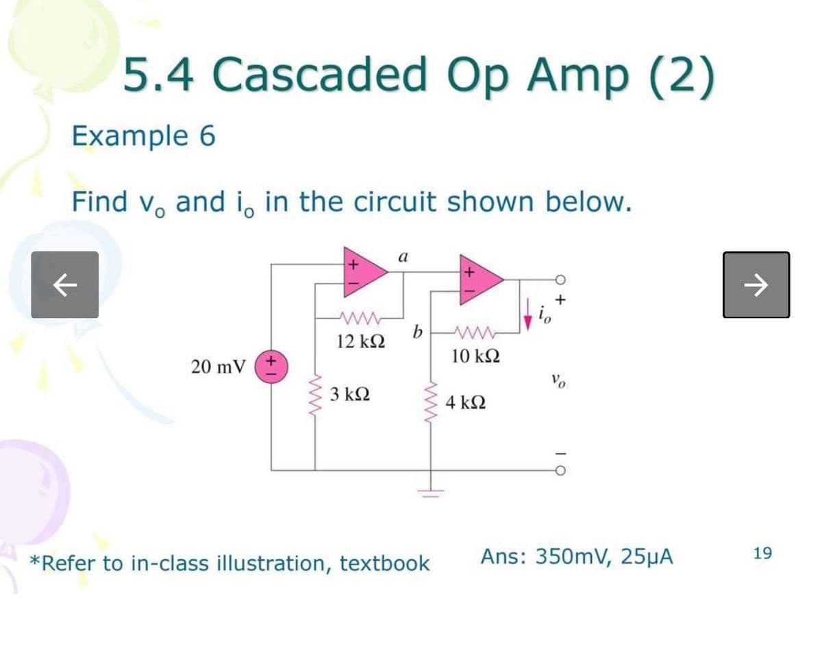 5.4 Cascaded Op Amp (2)
Example 6
Find v, and i, in the circuit shown below.
20 mV
www
12 ΚΩ
3 ΚΩ
a
*Refer to in-class illustration, textbook
10 ΚΩ
4 ΚΩ
Vo
Ans: 350mV, 25µA
19