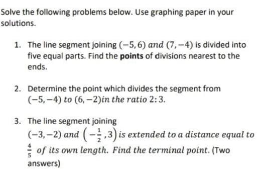 Solve the following problems below. Use graphing paper in your
solutions.
1. The line segment joining (-5,6) and (7,-4) is divided into
five equal parts. Find the points of divisions nearest to the
ends.
2. Determine the point which divides the segment from
(-5,-4) to (6,-2)in the ratio 2:3.
3. The line segment joining
(-3,-2) and (-1,3) is extended to a distance equal to
of its own length. Find the terminal point. (Two
answers)