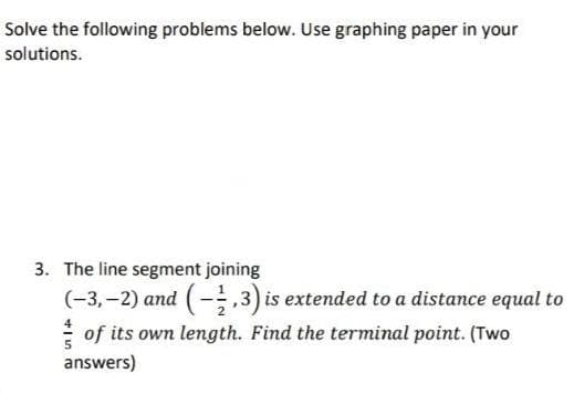 Solve the following problems below. Use graphing paper in your
solutions.
3. The line segment joining
(-3,-2) and (-1,3) is extended to a distance equal to
of its own length. Find the terminal point. (Two
answers)