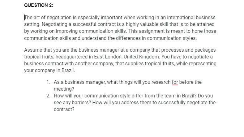 QUESTION 2:
The art of negotiation is especially important when working in an international business
setting. Negotiating a successful contract is a highly valuable skill that is to be attained
by working on improving communication skills. This assignment is meant to hone those
communication skills and understand the differences in communication styles.
Assume that you are the business manager at a company that processes and packages
tropical fruits, headquartered in East London, United Kingdom. You have to negotiate a
business contract with another company, that supplies tropical fruits, while representing
your company in Brazil.
1. As a business manager, what things will you research for before the
meeting?
2. How will your communication style differ from the team in Brazil? Do you
see any barriers? How will you address them to successfully negotiate the
contract?