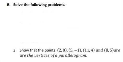 B. Solve the following problems.
3. Show that the points (2,0), (5,-1), (11,4) and (8,5)are
are the vertices of a parallelogram.