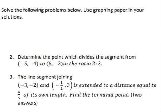 Solve the following problems below. Use graphing paper in your
solutions.
2. Determine the point which divides the segment from
(-5,-4) to (6,-2) in the ratio 2:3.
3. The line segment joining
(-3,-2) and (-1,3) is extended to a distance equal to
of its own length. Find the terminal point. (Two
answers)
