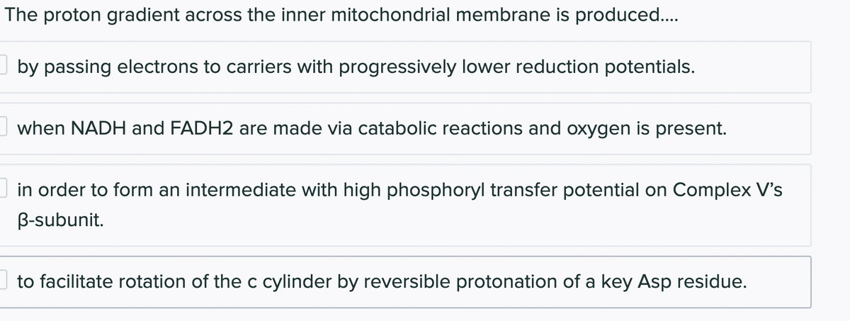 The proton gradient across the inner mitochondrial membrane is produced....
by passing electrons to carriers with progressively lower reduction potentials.
when NADH and FADH2 are made via catabolic reactions and oxygen is present.
in order to form an intermediate with high phosphoryl transfer potential on Complex V's
B-subunit.
to facilitate rotation of the c cylinder by reversible protonation of a key Asp residue.