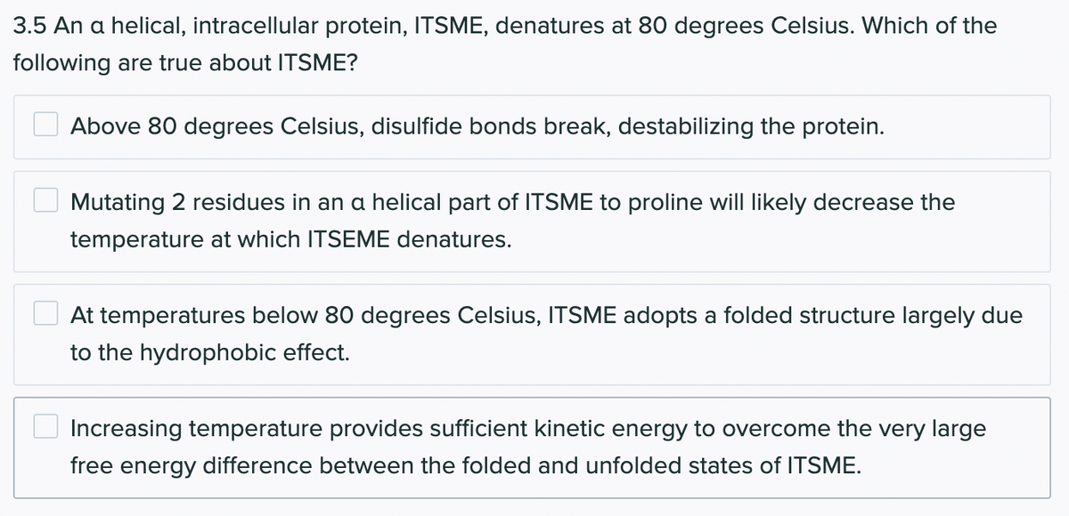 3.5 An a helical, intracellular protein, ITSME, denatures at 80 degrees Celsius. Which of the
following are true about ITSME?
Above 80 degrees Celsius, disulfide bonds break, destabilizing the protein.
Mutating 2 residues in an a helical part of ITSME to proline will likely decrease the
temperature at which ITSEME denatures.
At temperatures below 80 degrees Celsius, ITSME adopts a folded structure largely due
to the hydrophobic effect.
Increasing temperature provides sufficient kinetic energy to overcome the very large
free energy difference between the folded and unfolded states of ITSME.