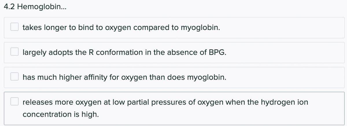 4.2 Hemoglobin...
takes longer to bind to oxygen compared to myoglobin.
largely adopts the R conformation in the absence of BPG.
has much higher affinity for oxygen than does myoglobin.
releases more oxygen at low partial pressures of oxygen when the hydrogen ion
concentration is high.