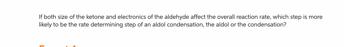 If both size of the ketone and electronics of the aldehyde affect the overall reaction rate, which step is more
likely to be the rate determining step of an aldol condensation, the aldol or the condensation?
