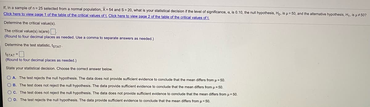 If, in a sample of n= 25 selected from a normal population, X= 54 and S= 20, what is your statistical decision if the level of significance, a, is 0.10, the null hypothesis, Ho, is u= 50, and the alternative hypothesis, H,, is u# 50?
Click here to view page 1 of the table of the critical values of t. Click here to view page 2 of the table of the critical values of t.
Determine the critical value(s).
The critical value(s) is(are)
(Round to four decimal places as needed. Use a comma to separate answers as needed.)
Determine the test statistic, tSTAT:
tSTAT =O
(Round to four decimal places as needed.)
State your statistical decision. Choose the correct answer below.
O A. The test rejects the null hypothesis. The data does not provide sufficient evidence to conclude that the mean differs from u = 50.
O B. The test does not reject the null hypothesis. The data provide sufficient evidence to conclude that the mean differs from u = 50.
O C. The test does not reject the null hypothesis. The data does not provide sufficient evidence to conclude that the mean differs from u = 50.
O D. The test rejects the null hypothesis. The data provide sufficient evidence
conclude that the mean differs from u = 50.
