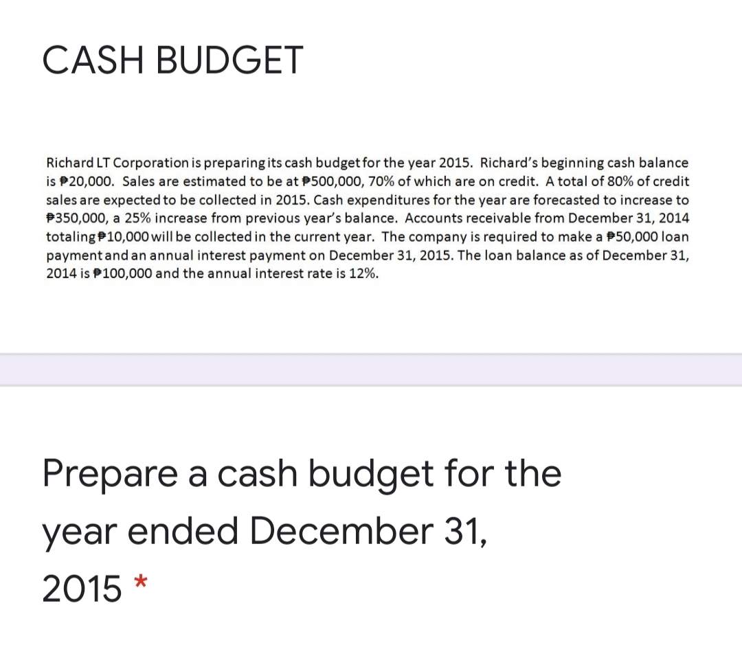 CASH BUDGET
Richard LT Corporation is preparing its cash budget for the year 2015. Richard's beginning cash balance
is P20,000. Sales are estimated to be at P500,000, 70% of which are on credit. A total of 80% of credit
sales are expected to be collected in 2015. Cash expenditures for the year are forecasted to increase to
P350,000, a 25% increase from previous year's balance. Accounts receivable from December 31, 2014
totalingP10,000 will be collected in the current year. The company is required to make a P50,000 loan
payment and an annual interest payment on December 31, 2015. The loan balance as of December 31,
2014 is P100,000 and the annual interest rate is 12%.
Prepare a cash budget for the
year ended December 31.
2015 *
