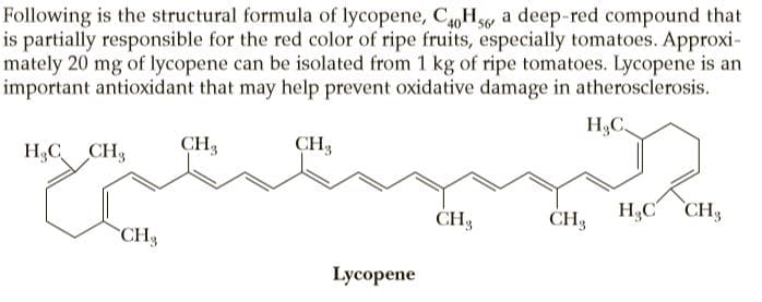 Following is the structural formula of lycopene, CH5 a deep-red compound that
is partially responsible for the red color of ripe fruits, especially tomatoes. Approxi-
mately 20 mg of lycopene can be isolated from 1 kg of ripe tomatoes. Lycopene is an
important antioxidant that may help prevent oxidative damage in atherosclerosis.
HC.
H3C CH3
CH3
CH3
CH3
CH3
H,C CH3
CH3
Lycopene
