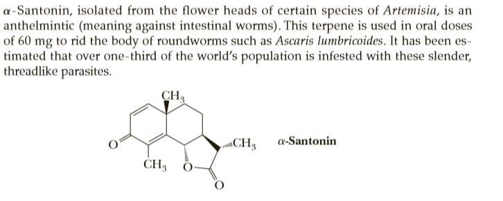 a-Santonin, isolated from the flower heads of certain species of Artemisia, is an
anthelmintic (meaning against intestinal worms). This terpene is used in oral doses
of 60 mg to rid the body of roundworms such as Ascaris lumbricoides. It has been es-
timated that over one-third of the world's population is infested with these slender,
threadlike parasites.
CH3
CH3
a-Santonin
CH3
