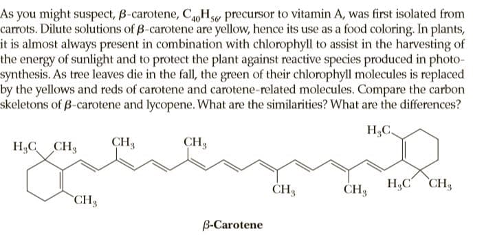 As you might suspect, B-carotene, C,Hw precursor to vitamin A, was first isolated from
carrots. Dilute solutions of B-carotene are yellow, hence its use as a food coloring. In plants,
it is almost always present in combination with chlorophyll to assist in the harvesting of
the energy of sunlight and to protect the plant against reactive species produced in photo-
synthesis. As tree leaves die in the fall, the green of their chlorophyll molecules is replaced
by the yellows and reds of carotene and carotene-related molecules. Compare the carbon
skeletons of B-carotene and lycopene. What are the similarities? What are the differences?
H3C.
H3C CH3
CH3
CH3
H,C CH3
CH3
CH3
B-Carotene

