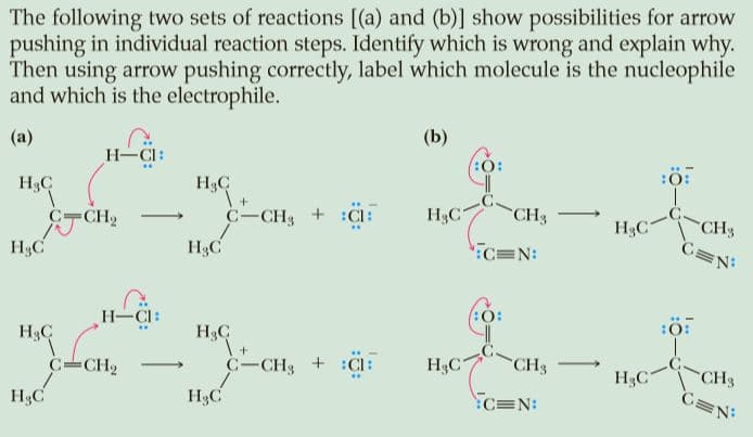 The following two sets of reactions [(a) and (b)] show possibilities for arrow
pushing in individual reaction steps. Identify which is wrong and explain why.
Then using arrow pushing correctly, label which molecule is the nucleophile
and which is the electrophile.
(b)
(a)
H-CI:
. .-
:O:
:Ö:
H3C
H3C
CH3
C=N
C-CH3 + :CI:
H3C
CH3
H3C
CH2
H3C
H3C
":C=N:
H-CI:
H3C
I+
C-CH3 + :C:
H3C
H3C
CH3
CH3
C=N:
C-CH2
H3C
>
H3C
H3C
C=N:
