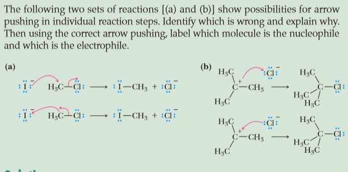 The following two sets of reactions [(a) and (b)] show possibilities for arrow
pushing in individual reaction steps. Identify which is wrong and explain why.
Then using the correct arrow pushing, label which molecule is the nucleophile
and which is the electrophile.
(b)
H3C
(a)
i-CH3 + :F
H3C
C-CI:
H3C--Ci:
C-CH3
H3C
H3C
H3C
..
H3C-CI
:I-CHg + :Cl:
:Cl:
H3C
H3C
1.
C-CH3
C-C1:
H3C
H3C
..
H3C
