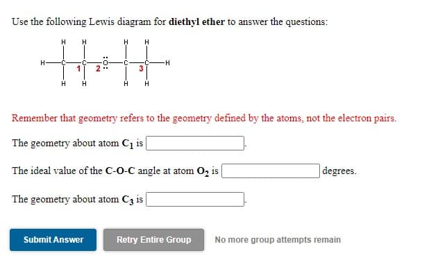 Use the following Lewis diagram for diethyl ether to answer the questions:
H
H
H
H.
-C
C
1
2
H H
H
H
Remember that geometry refers to the geometry defined by the atoms, not the electron pairs.
The geometry about atom C1 i |
The ideal value of the C-O-C angle at atom O, is
degrees.
The geometry about atom C3 is
Submit Answer
Retry Entire Group
No more group attempts remain
