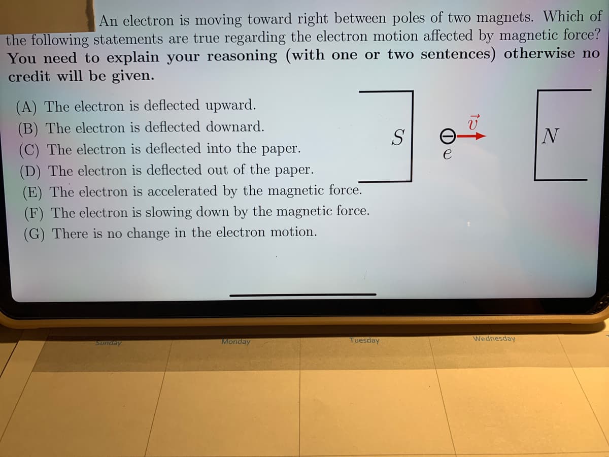 An electron is moving toward right between poles of two magnets. Which of
the following statements are true regarding the electron motion affected by magnetic force?
You need to explain your reasoning (with one or two sentences) otherwise no
credit will be given.
(A) The electron is deflected upward.
(B) The electron is deflected downard.
(C) The electron is deflected into the paper.
(D) The electron is deflected out of the paper.
(E) The electron is accelerated by the magnetic force.
S
N
e
(F) The electron is slowing down by the magnetic force.
(G) There is no change in the electron motion.
Monday
Tuesday
Wednesday
Sunday
