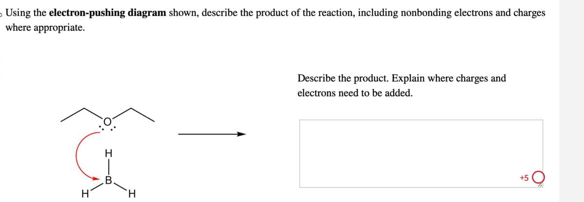 。 Using the electron-pushing diagram shown, describe the product of the reaction, including nonbonding electrons and charges
where appropriate.
H
B
H
H
Describe the product. Explain where charges and
electrons need to be added.
+5