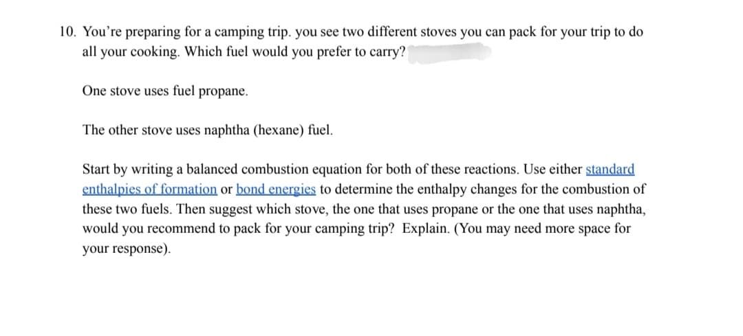 10. You're preparing for a camping trip. you see two different stoves you can pack for your trip to do
all your cooking. Which fuel would you prefer to carry?
One stove uses fuel propane.
The other stove uses naphtha (hexane) fuel.
Start by writing a balanced combustion equation for both of these reactions. Use either standard
enthalpies of formation or bond energies to determine the enthalpy changes for the combustion of
these two fuels. Then suggest which stove, the one that uses propane or the one that uses naphtha,
would you recommend to pack for your camping trip? Explain. (You may need more space for
your response).
