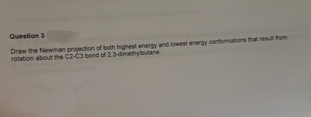 Question 3
Draw the Newman projection of both highest energy and lowest energy conformations that result from
rotation about the C2-C3 bond of 2,3-dimethylbutane.