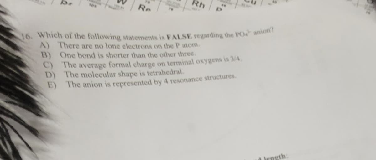 Re
Rh
te
16. Which of the following statements is FALSE regarding the PO anion?
A) There are no lone electrons on the P atom.
B) One bond is shorter than the other three.
C) The average formal charge on terminal oxygens is 3/4.
The molecular shape is tetrahedral.
D)
E)
The anion is represented by 4 resonance structures.