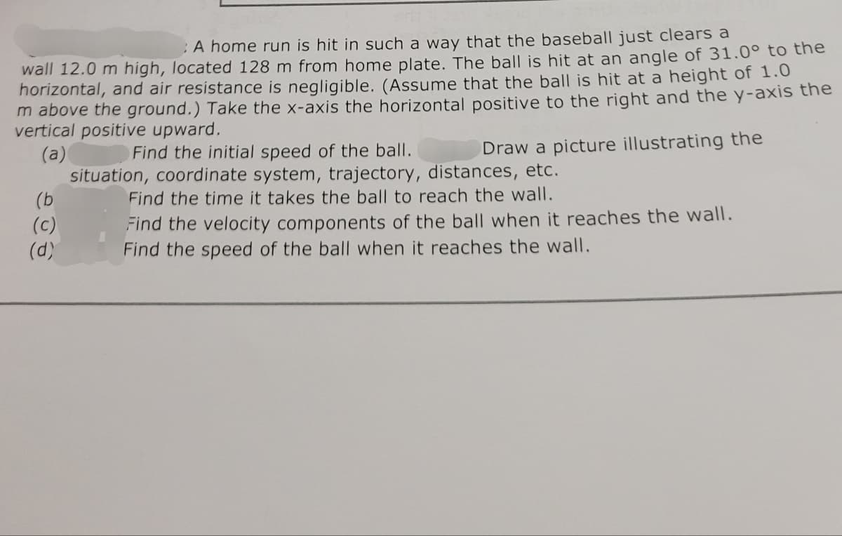 A home run is hit in such a way that the baseball just clears a
wall 12.0 m high, located 128 m from home plate. The ball is hit at an angle of 31.0° to the
horizontal, and air resistance is negligible. (Assume that the ball is hit at a height of 1.0
m above the ground.) Take the x-axis the horizontal positive to the right and the y-axis the
vertical positive upward.
(a)
Find the initial speed of the ball.
(b
(c)
(d)
Draw a picture illustrating the
situation, coordinate system, trajectory, distances, etc.
Find the time it takes the ball to reach the wall.
Find the velocity components of the ball when it reaches the wall.
Find the speed of the ball when it reaches the wall.