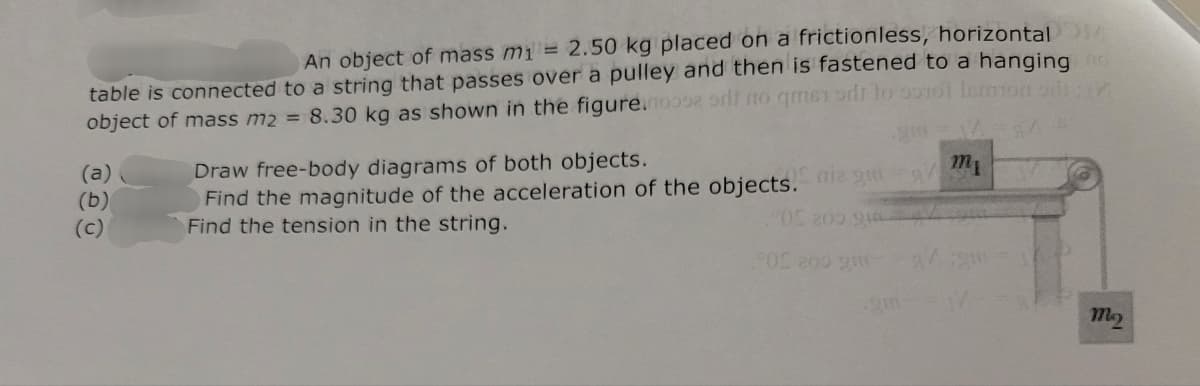 An object of mass m1 = 2.50 kg placed on a frictionless, horizontal
table is connected to a string that passes over a pulley and then is fastened to a hanging no
object of mass m2 = 8.30 kg as shown in the figure.moose orlt to get to 10t lermon sin
(a)
(b)
(c)
Draw free-body diagrams of both objects.
Find the magnitude of the acceleration of the objects. niz g
Find the tension in the string.
05 200 94
0 200 9
mo