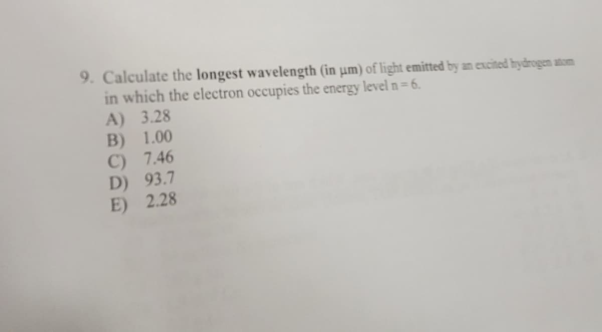 9. Calculate the longest wavelength (in um) of light emitted by an excited hydrogen atom
in which the electron occupies the energy level n = 6.
A) 3.28
B) 1.00
C) 7.46
D) 93.7
E) 2.28