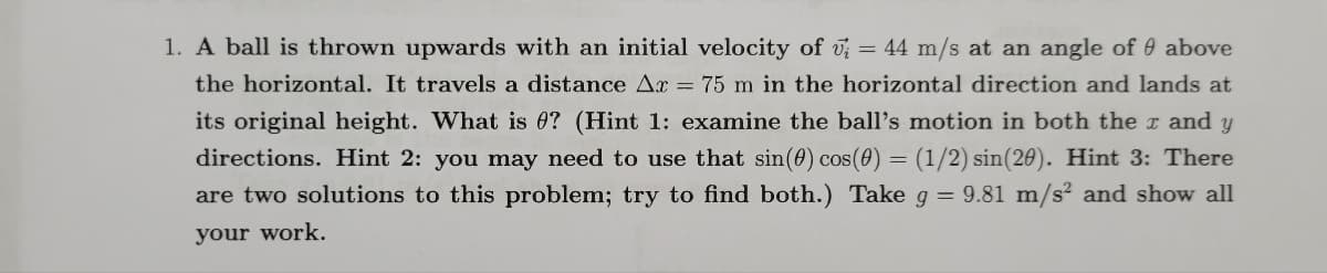 1. A ball is thrown upwards with an initial velocity of ; = 44 m/s at an angle of above
the horizontal. It travels a distance Ar = 75 m in the horizontal direction and lands at
its original height. What is 0? (Hint 1: examine the ball's motion in both the x and y
directions. Hint 2: you may need to use that sin(0) cos(0) = (1/2) sin(20). Hint 3: There
are two solutions to this problem; try to find both.) Take g = 9.81 m/s² and show all
your work.