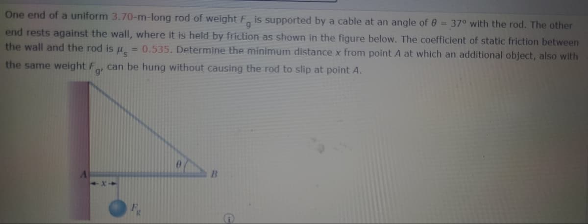 One end of a uniform 3.70-m-long rod of weight Fg is supported by a cable at an angle of 8 = 37° with the rod. The other
end rests against the wall, where it is held by friction as shown in the figure below. The coefficient of static friction between
the wall and the rod is μ = 0.535. Determine the minimum distance x from point A at which an additional object, also with
the same weight For can be hung without causing the rod to slip at point A.
g'
0
B