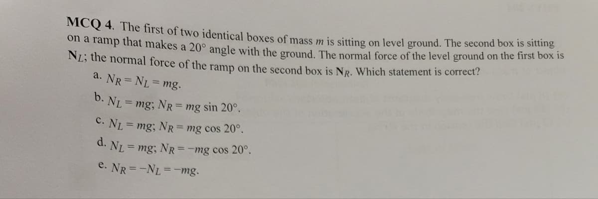 MCQ 4. The first of two identical boxes of mass m is sitting on level ground. The second box is sitting
on a ramp that makes a 20° angle with the ground. The normal force of the level ground on the first box is
NL; the normal force of the ramp on the second box is NR. Which statement is correct?
a. NR= NL = mg.
b. N₁ mg; NR= mg sin 20°.
C. NL = mg; NR = mg cos 20°.
d. Nr.= mg; NR= -mg cos 20°.
e. NR=-NL = -mg.