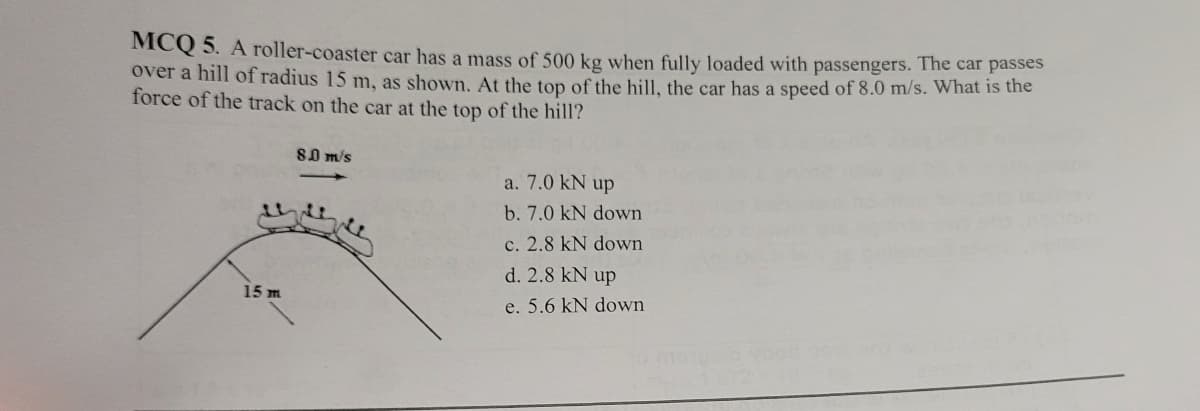 MCQ 5. A roller-coaster car has a mass of 500 kg when fully loaded with passengers. The car passes
over a hill of radius 15 m, as shown. At the top of the hill, the car has a speed of 8.0 m/s. What is the
force of the track on the car at the top of the hill?
15 m
8.0 m/s
a. 7.0 kN up
b. 7.0 kN down
c. 2.8 kN down
d. 2.8 kN up
e. 5.6 kN down
71672
