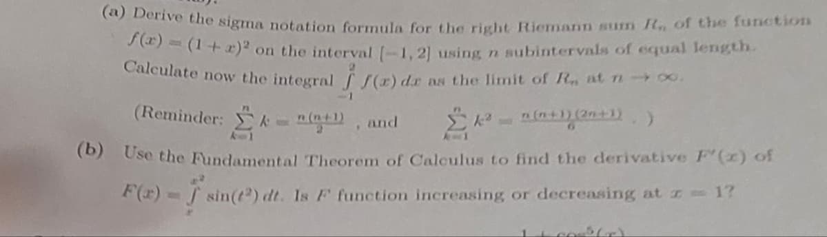 (a) Derive the sigma notation formula for the right Riemann sum R. of the function
f(x)= (1+r)² on
on the interval [-1,2] using n subintervals of equal length.
Calculate now the integral (r) de as the limit of Ra at n→∞.
(Reminder: k = n(n+1), and
n(n+1) (2n+1))
(b) Use the Fundamental Theorem of Calculus to find the derivative F'(x) of
F(x) = sin(t) dt. Is F function increasing, or decreasing at z = 1?
Y
11 co(r)