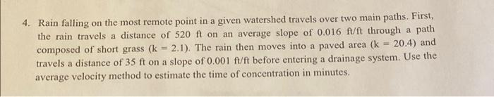 4. Rain falling on the most remote point in a given watershed travels over two main paths. First,
the rain travels a distance of 520 ft on an average slope of 0.016 ft/ft through a path
composed of short grass (k 2.1). The rain then moves into a paved area (k = 20.4) and
travels a distance of 35 ft on a slope of 0.001 ft/ft before entering a drainage system. Use the
average velocity method to estimate the time of concentration in minutes.
