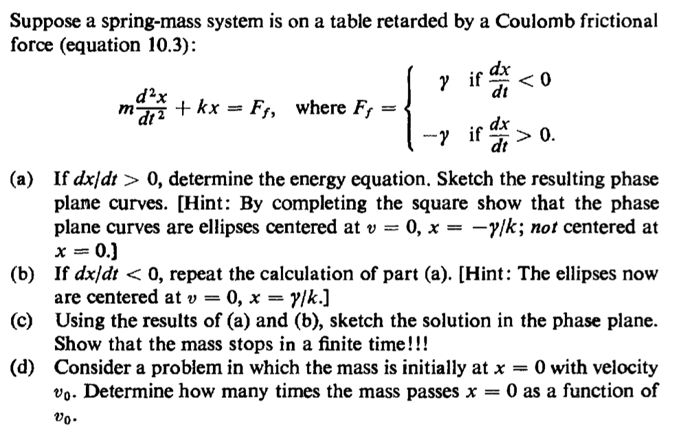 Suppose a spring-mass system is on a table retarded by a Coulomb frictional
force (equation 10.3):
dx
у if
dt
d?x
+ kx = Ff, where F,
dx
y if
> 0.
dt
(a) If dx/dt > 0, determine the energy equation. Sketch the resulting phase
plame curves. [Hint: By completing the square show that the phase
plane curves are ellipses centered at v =
0.)
0, x = -y/k; not centered at
(b) If dx/dt < 0, repeat the calculation of part (a). [Hint: The ellipses now
are centered at v =
0, x =
vlk.]
(c) Using the results of (a) and (b), sketch the solution in the phase plane.
Show that the mass stops in a finite time!!!
(d) Consider a problem in which the mass is initially at x =
vo. Determine how many times the mass passes x = 0 as a function of
O with velocity
vo.
