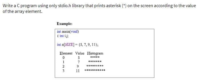 Write a C program using only stdio.h library that prints asterisk (*) on the screen according to the value
of the array element.
Example:
int main(void)
{ int ij:
int n[SIZE]=(5, 7, 9, 11);
Element Value Histogram
0
5
8123
2
3
7
9
16
11
******
***
c****as