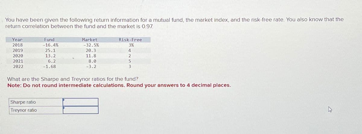 You have been given the following return information for a mutual fund, the market index, and the risk-free rate. You also know that the
return correlation between the fund and the market is 0.97.
Year
2018
Fund
-16.4%
Market
-32.5%
Risk-Free
3%
2019
25.1
20.3
4
2020
13.2
11.8
2
2021
2022
6.2
-1.68
8.0
-3.2
5
3
What are the Sharpe and Treynor ratios for the fund?
Note: Do not round intermediate calculations. Round your answers to 4 decimal places.
Sharpe ratio
Treynor ratio
4