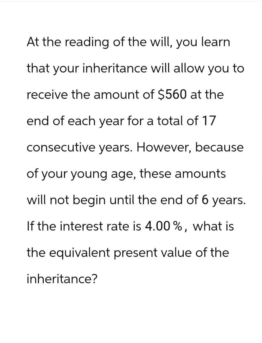 At the reading of the will, you learn
that your inheritance will allow you to
receive the amount of $560 at the
end of each year for a total of 17
consecutive years. However, because
of your young age, these amounts
will not begin until the end of 6 years.
If the interest rate is 4.00%, what is
the equivalent present value of the
inheritance?