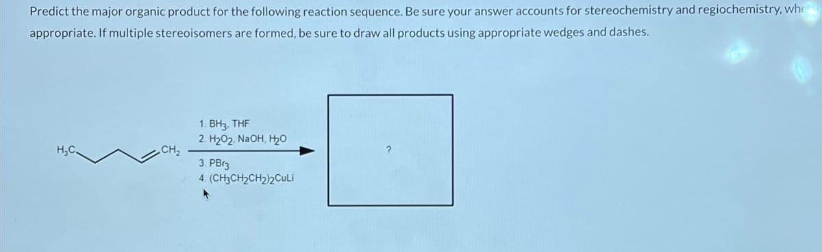 Predict the major organic product for the following reaction sequence. Be sure your answer accounts for stereochemistry and regiochemistry, whe
appropriate. If multiple stereoisomers are formed, be sure to draw all products using appropriate wedges and dashes.
H₂C
CH₂
1. BH3, THF
2. H2O2, NaOH, H₂O
3. PB13
4. (CH3CH2CH2)2CuLi
?