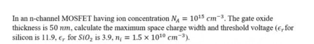 In an n-channel MOSFET having ion concentration NA = 1015 cm-3. The gate oxide
thickness is 50 nm, calculate the maximum space charge width and threshold voltage (e, for
silicon is 11.9, e, for Si0, is 3.9, nį = 1.5 x 1010 cm-3).
