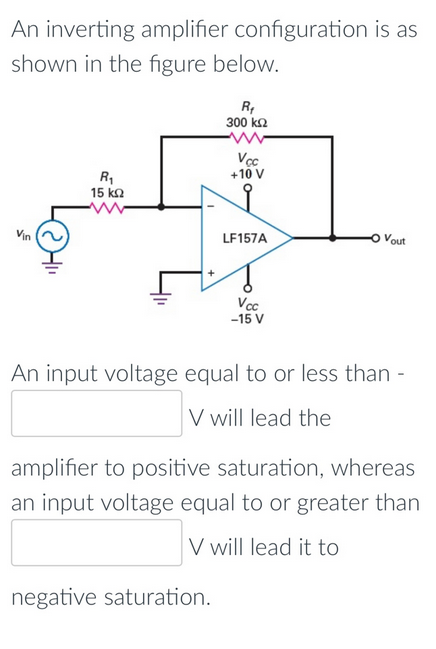 An inverting amplifier configuration is as
shown in the figure below.
R,
300 ka
Vcc
+10 V
R1
15 ka
Vin
LF157A
Vout
Voc
-15 V
An input voltage equal to or less than -
V will lead the
amplifier to positive saturation, whereas
an input voltage equal to or greater than
V will lead it to
negative saturation.
