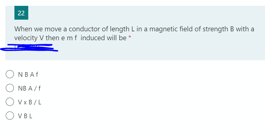 22
When we move a conductor of length L in a magnetic field of strength B with a
velocity V then e mf induced will be *
NBAF
NB A / f
V x B / L
O VBL
