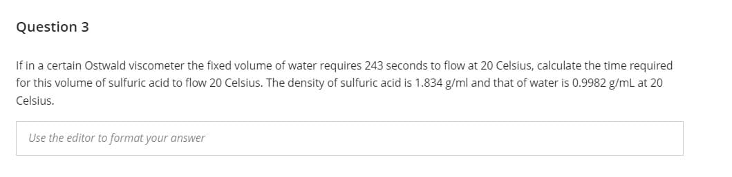 Question 3
If in a certain Ostwald viscometer the fixed volume of water requires 243 seconds to flow at 20 Celsius, calculate the time required
for this volume of sulfuric acid to flow 20 Celsius. The density of sulfuric acid is 1.834 g/ml and that of water is 0.9982 g/mL at 20
Celsius.
Use the editor to format your answer
