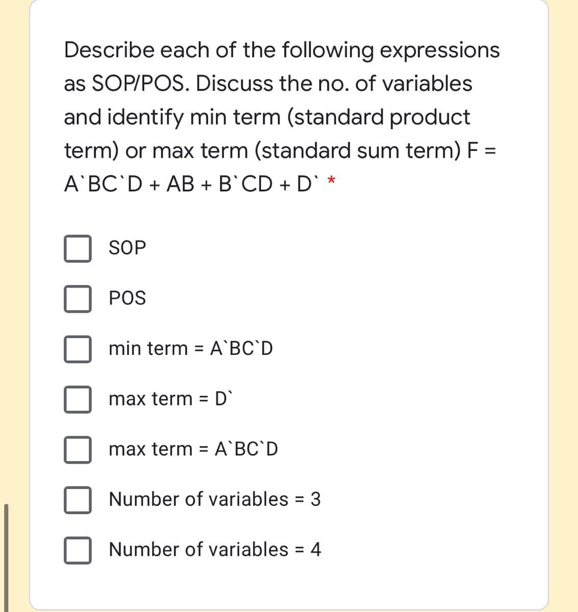 Describe each of the following expressions
as SOP/POS. Discuss the no. of variables
and identify min term (standard product
term) or max term (standard sum term) F =
A BC'D + AB + B`CD + D` *
SOP
POS
min term = A`BC`D
max term
%3D
max term = A`BC`D
Number of variables
Number of variables = 4
