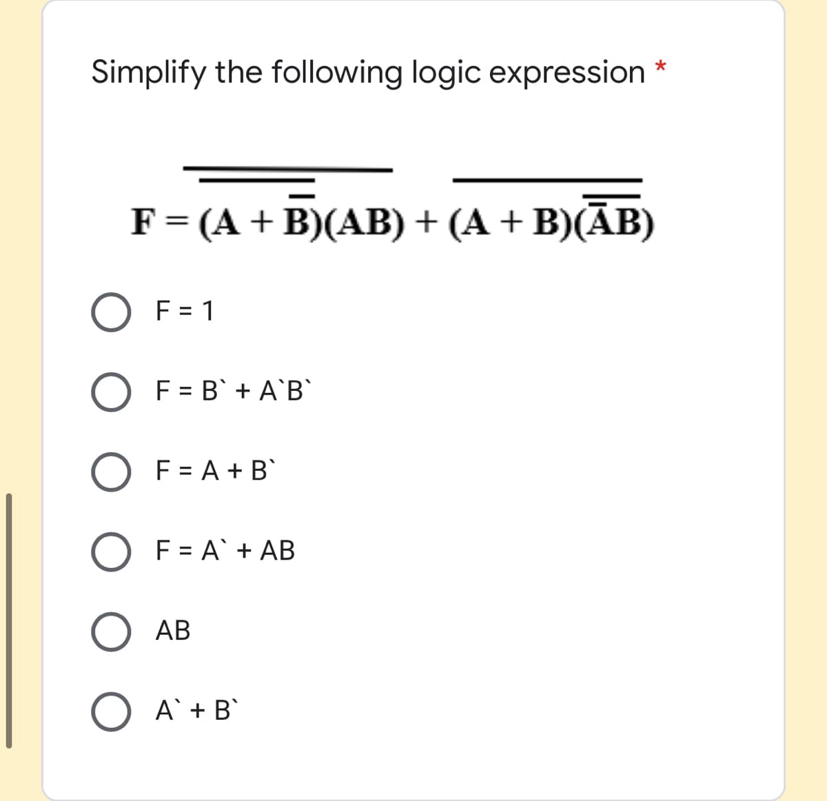 Simplify the following logic expression
F= (A + B)(AB) + (A + B)(ĀB)
O F = 1
F = B' + A`B`
F = A + B`
F = A` + AB
AB
A`+ B`
