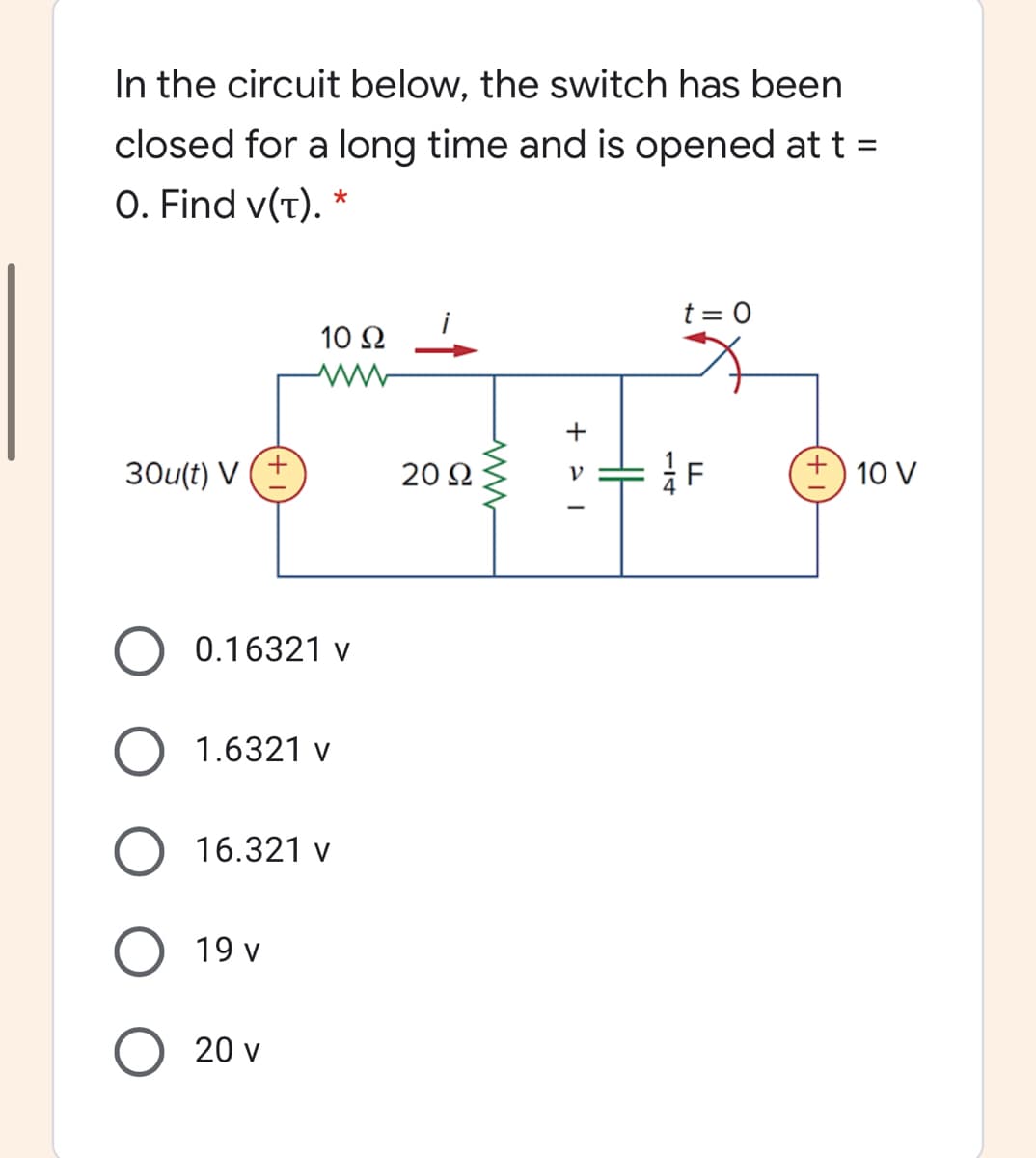 In the circuit below, the switch has been
closed for a long time and is opened at t =
%3D
O. Find v(T).
t = 0
10 Ω -
+
30u(t) V
20 2
10 V
0.16321 v
1.6321 v
16.321 v
19 v
20 v
H
