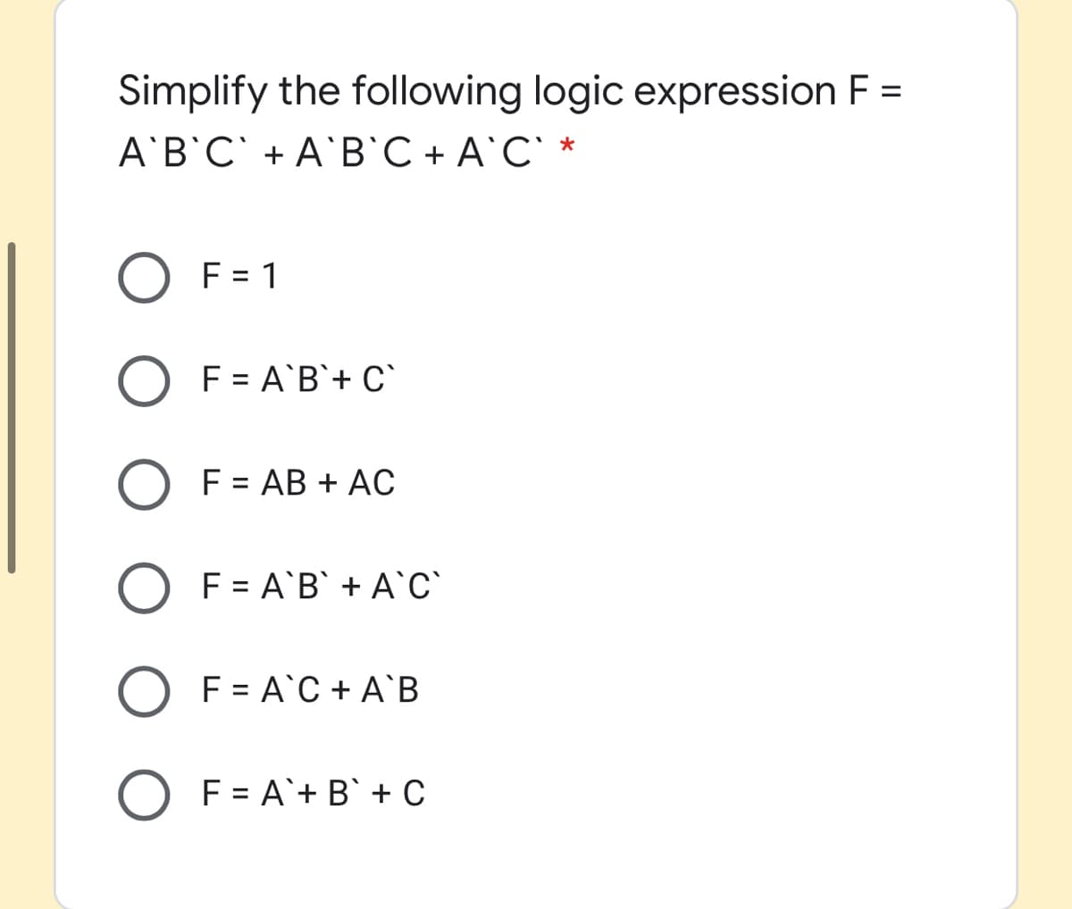 Simplify the following logic expression F =
A'B'C` + A'B`C + A`C` *
O F = 1
F = A'B`+ C`
F = AB + AC
F = A`B` + A`c`
O F = A`C + A`B
O F = A`+ B` + C
