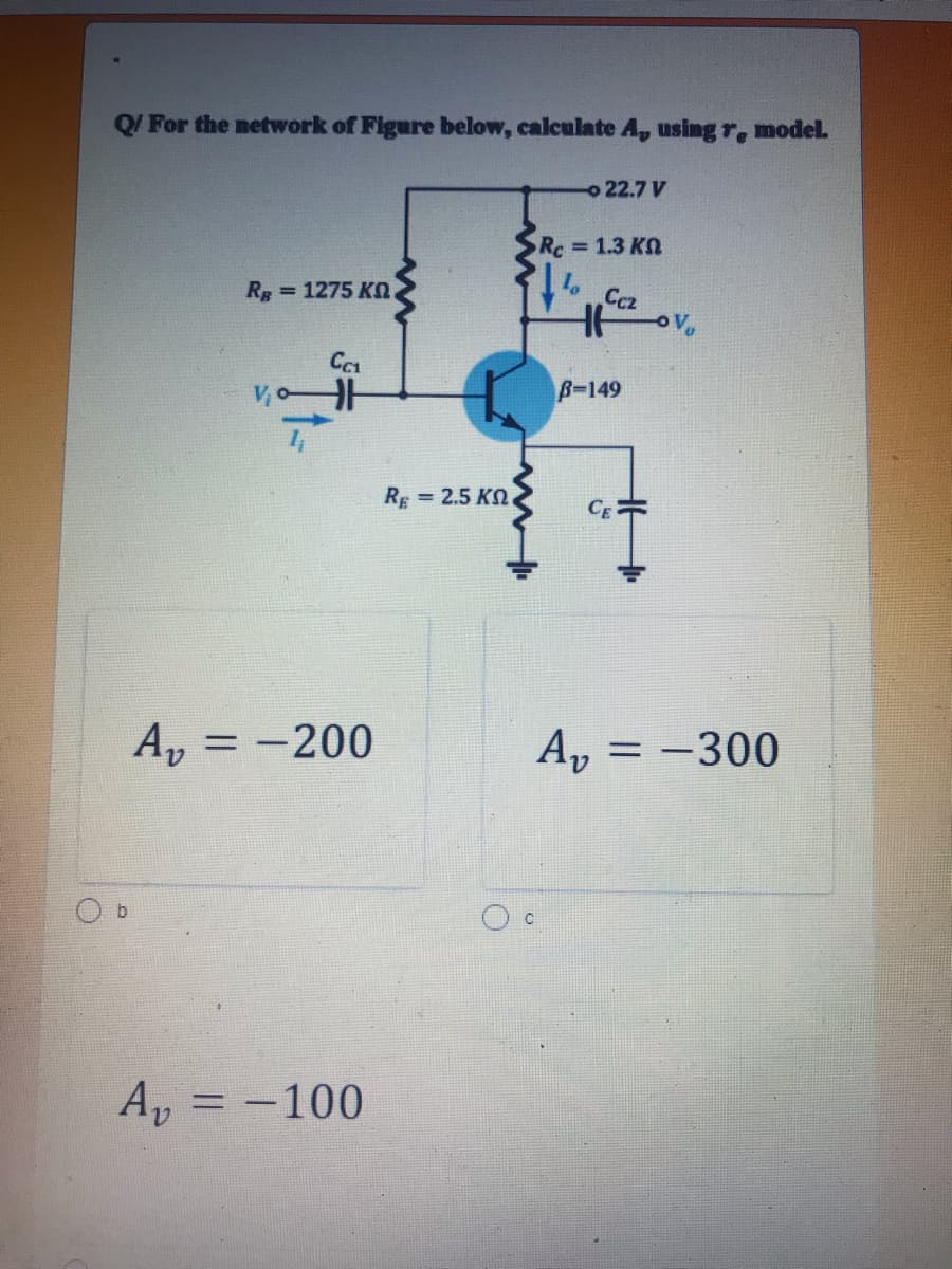 Q/ For the network of Figure below, calculate A, using r, model.
o 22.7 V
Rc=1.3 KO
Rp = 1275 KO.
Ccz
OV,
V o
B-149
RE =
= 2.5 KO
A, = -200
A, = -300
b.
A, = -100
