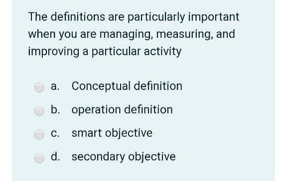 The definitions are particularly important
when you are managing, measuring, and
improving a particular activity
a. Conceptual definition
b. operation definition
c. smart objective
d. secondary objective
