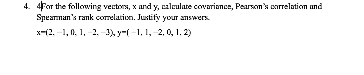 4. 4For the following vectors, x and y, calculate covariance, Pearson's correlation and
Spearman's rank correlation. Justify your answers.
х-(2, -1, 0, 1, -2, -3), у-(-1, 1, -2, 0, 1, 2)
